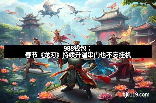 988钱包：春节《龙刃》持续升温串门也不忘挂机